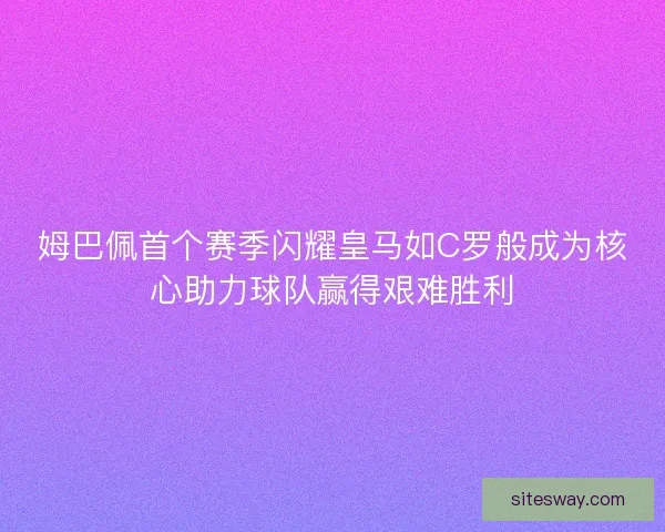 姆巴佩首个赛季闪耀皇马如C罗般成为核心助力球队赢得艰难胜利