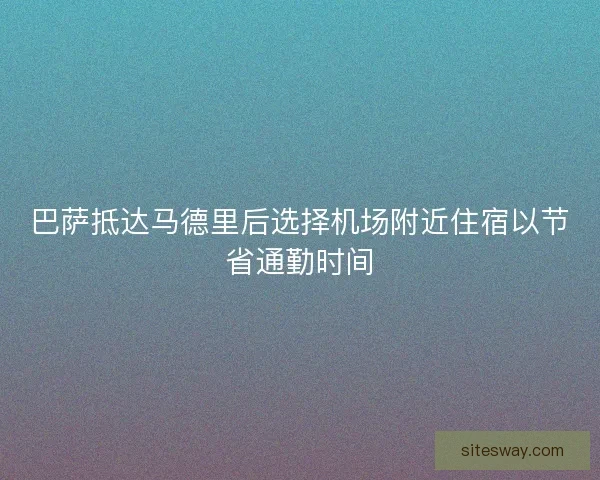 巴萨抵达马德里后选择机场附近住宿以节省通勤时间