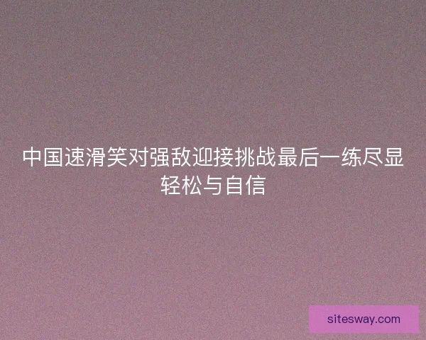 中国速滑笑对强敌迎接挑战最后一练尽显轻松与自信